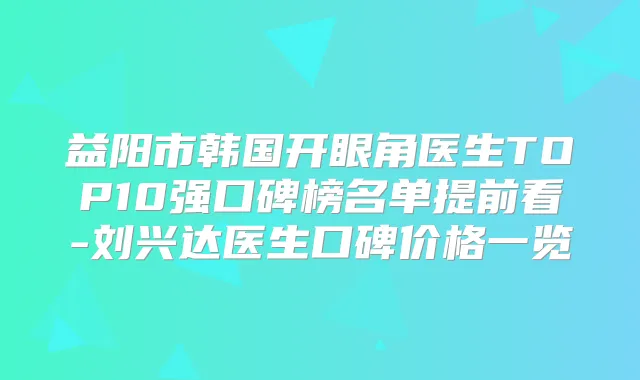 益阳市韩国开眼角医生TOP10强口碑榜名单提前看-刘兴达医生口碑价格一览