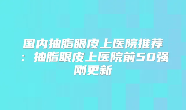 国内抽脂眼皮上医院推荐：抽脂眼皮上医院前50强刚更新