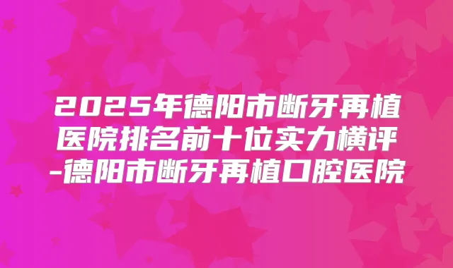 2025年德阳市断牙再植医院排名前十位实力横评-德阳市断牙再植口腔医院