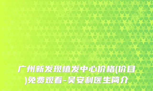 广州新发现植发中心价格(价目)免费观看-吴安利医生简介