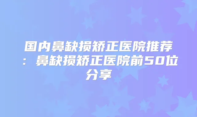 国内鼻缺损矫正医院推荐:鼻缺损矫正医院前50位分享