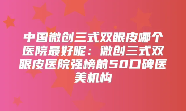 中国微创三式双眼皮哪个医院好呢:微创三式双眼皮医院强榜前50口碑医美机构
