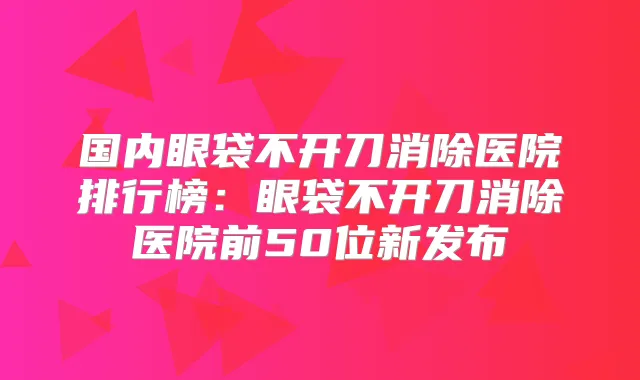 国内眼袋不开刀消除医院排行榜：眼袋不开刀消除医院前50位新发布