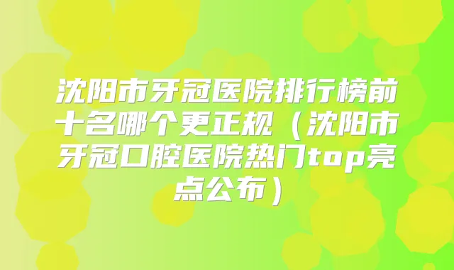 沈阳市牙冠医院排行榜前十名哪个更正规（沈阳市牙冠口腔医院热门top亮点公布）