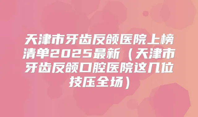 天津市牙齿反颌医院上榜清单2025新（天津市牙齿反颌口腔医院这几位技压全场）