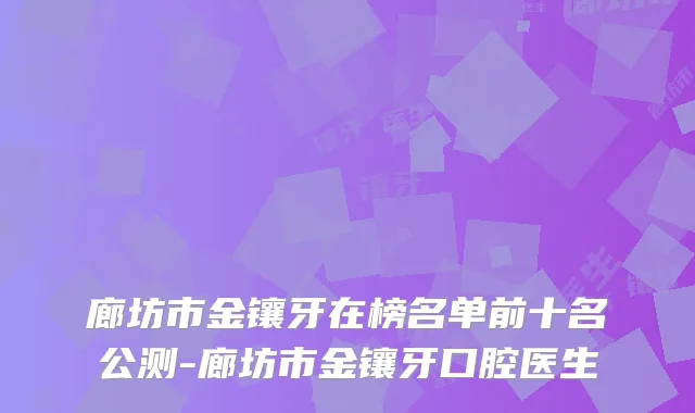 廊坊市金镶牙在榜名单前十名公测-廊坊市金镶牙口腔医生
