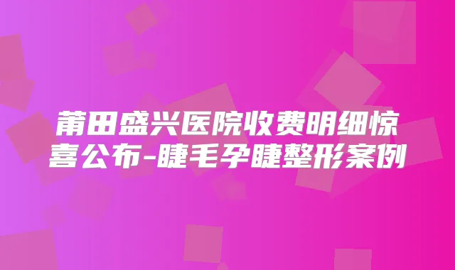 莆田盛兴医院收费明细惊喜公布-睫毛孕睫整形案例