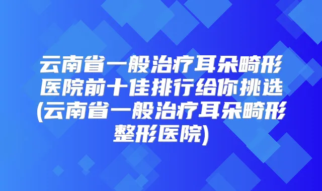 云南省一般耳朵畸形医院前十佳排行给你挑选(云南省一般耳朵畸形整形医院)