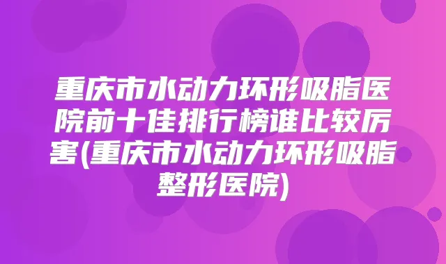 重庆市水动力环形吸脂医院前十佳排行榜谁比较厉害(重庆市水动力环形吸脂整形医院)