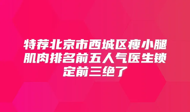 特荐北京市西城区瘦小腿肌肉排名前五人气医生锁定前三绝了
