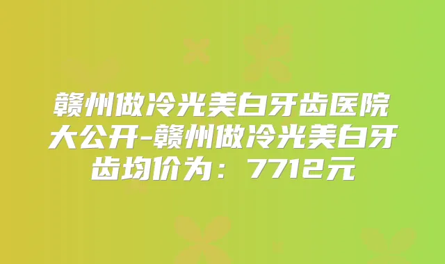 赣州做冷光美白牙齿医院大公开-赣州做冷光美白牙齿均价为:7712元