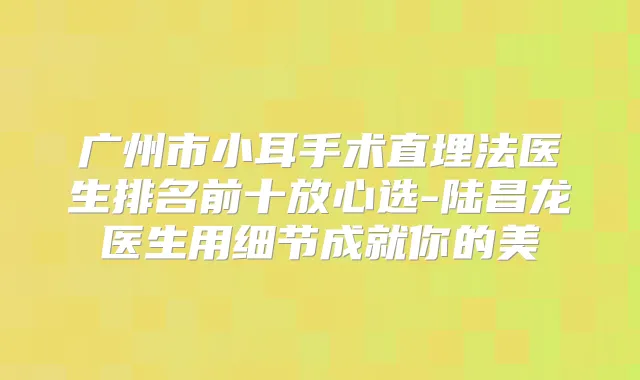 广州市小耳手术直埋法医生排名前十放心选-陆昌龙医生用细节成就你的美