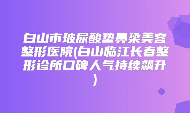 白山市玻尿酸垫鼻梁美容整形医院(白山临江长春整形诊所口碑人气持续飙升)