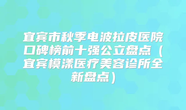 宜宾市秋季电波拉皮医院口碑榜前十强公立盘点(宜宾模漾医疗美容诊所全新盘点)