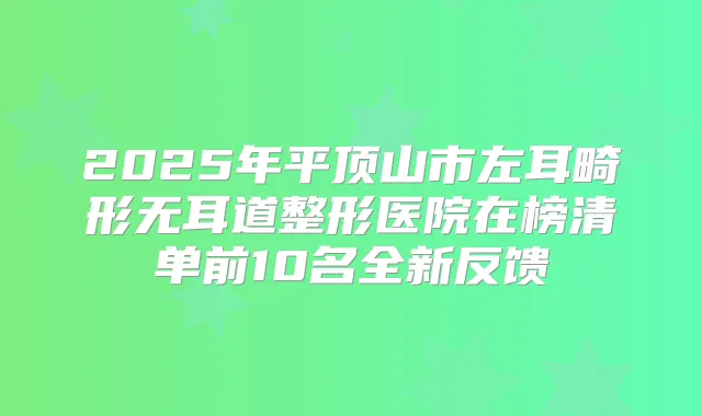 2025年平顶山市左耳畸形无耳道整形医院在榜清单前10名全新反馈