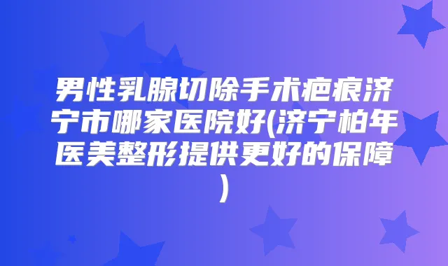 男性乳腺切除手术疤痕济宁市哪家医院好(济宁柏年医美整形提供更好的保障)