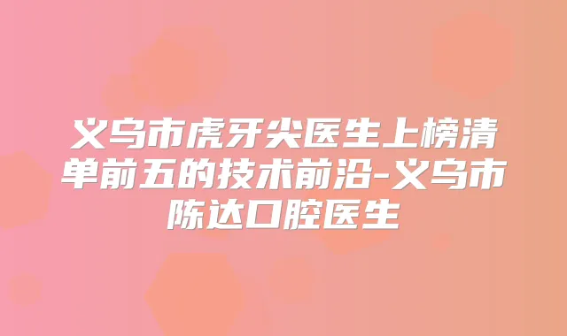 义乌市虎牙尖医生上榜清单前五的技术前沿-义乌市陈达口腔医生