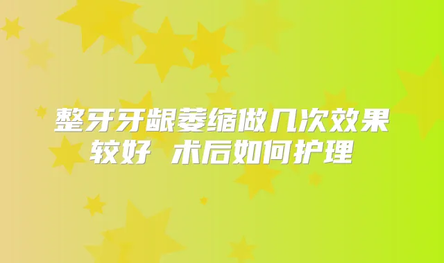 整牙牙龈萎缩做几次效果较好 术后如何护理
