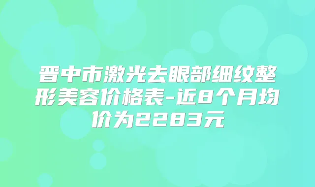 晋中市激光去眼部细纹整形美容价格表-近8个月均价为2283元