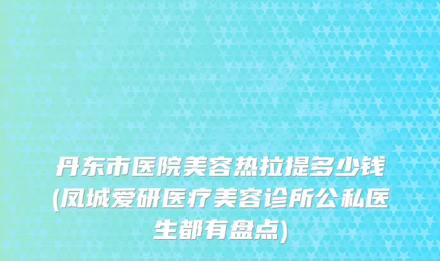丹东市医院美容热拉提多少钱(凤城爱研医疗美容诊所公私医生都有盘点)