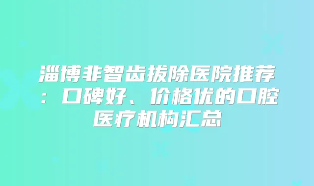 淄博非智齿拔除医院推荐:口碑好、价格优的口腔医疗机构汇总