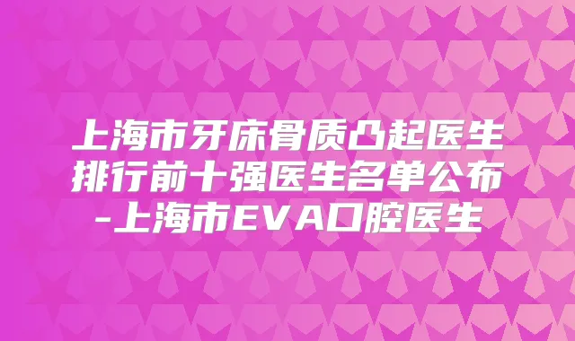 上海市牙床骨质凸起医生排行前十强医生名单公布-上海市EVA口腔医生