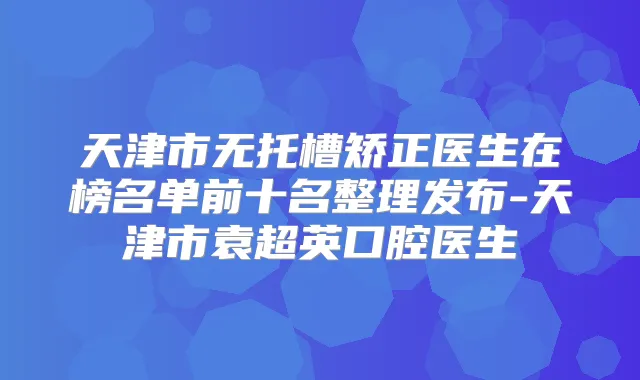 天津市无托槽矫正医生在榜名单前十名整理发布-天津市袁超英口腔医生