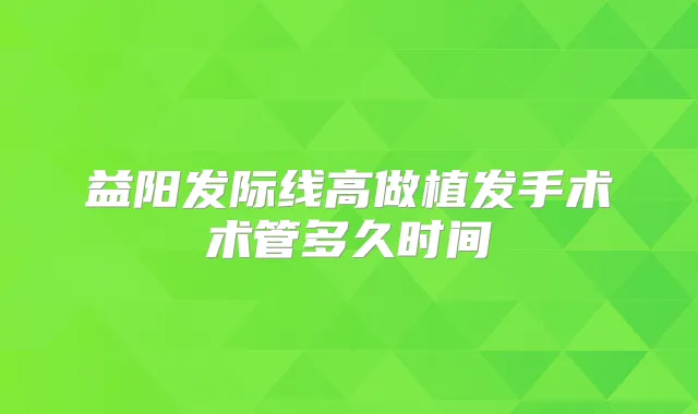 益阳发际线高做植发手术术管多久时间