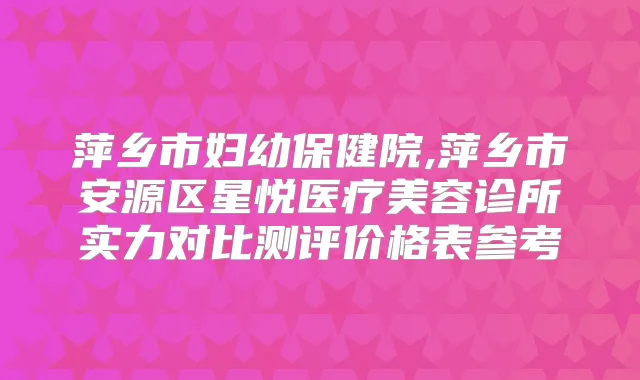萍乡市妇幼保健院,萍乡市安源区星悦医疗美容诊所实力对比测评价格表参考