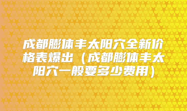 成都膨体丰太阳穴全新价格表爆出（成都膨体丰太阳穴一般要多少费用）