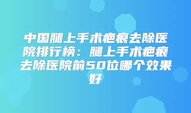 中国腿上手术疤痕去除医院排行榜：腿上手术疤痕去除医院前50位哪个效果好