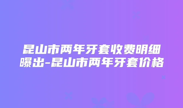 昆山市两年牙套收费明细曝出-昆山市两年牙套价格