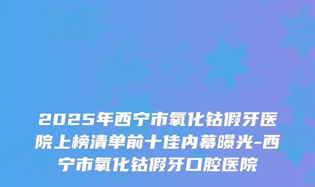 2025年西宁市氧化钴假牙医院上榜清单前十佳内幕曝光-西宁市氧化钴假牙口腔医院