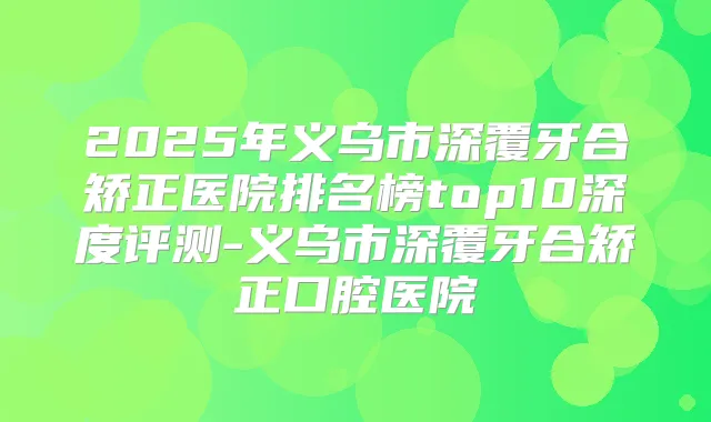 2025年义乌市深覆牙合矫正医院排名榜top10深度评测-义乌市深覆牙合矫正口腔医院