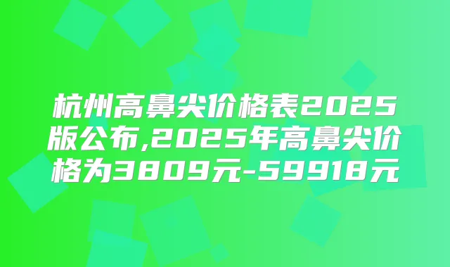 杭州高鼻尖价格表2025版公布,2025年高鼻尖价格为3809元-59918元