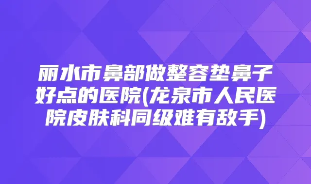 丽水市鼻部做整容垫鼻子好点的医院(龙泉市人民医院皮肤科同级难有敌手)