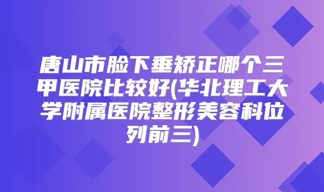 唐山市脸下垂矫正哪个三甲医院比较好(华北理工大学附属医院整形美容科位列前三)