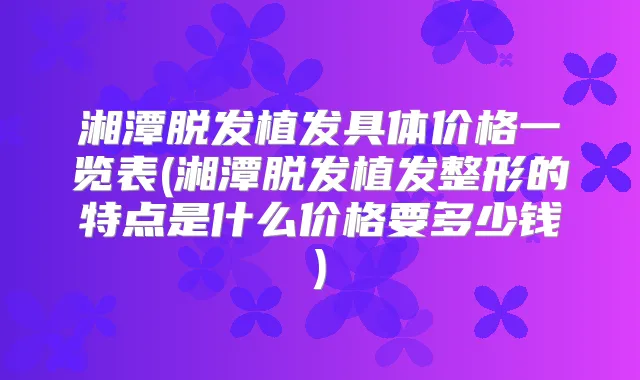 湘潭脱发植发具体价格一览表(湘潭脱发植发整形的特点是什么价格要多少钱)