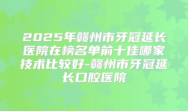 2025年赣州市牙冠延长医院在榜名单前十佳哪家技术比较好-赣州市牙冠延长口腔医院