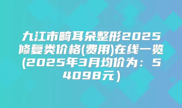 九江市畸耳朵整形2025修复类价格(费用)在线一览(2025年3月均价为：54098元）