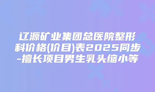 辽源矿业集团总医院整形科价格(价目)表2025同步-擅长项目男生乳头缩小等
