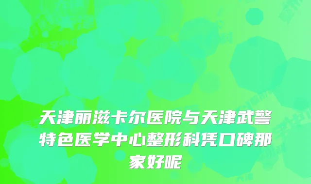 天津丽滋卡尔医院与天津武警特色医学中心整形科凭口碑那家好呢
