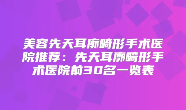 美容先天耳廓畸形手术医院推荐：先天耳廓畸形手术医院前30名一览表