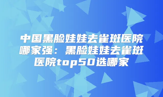 中国黑脸娃娃去雀斑医院哪家强:黑脸娃娃去雀斑医院top50选哪家