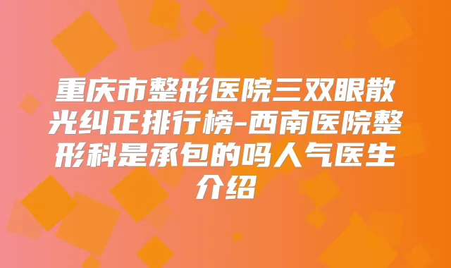 重庆市整形医院三双眼散光纠正排行榜-西南医院整形科是承包的吗人气医生介绍