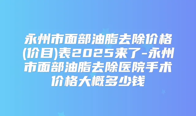 永州市面部油脂去除价格(价目)表2025来了-永州市面部油脂去除医院手术价格大概多少钱
