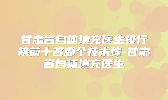 甘肃省自体填充医生排行榜前十名哪个技术棒-甘肃省自体填充医生