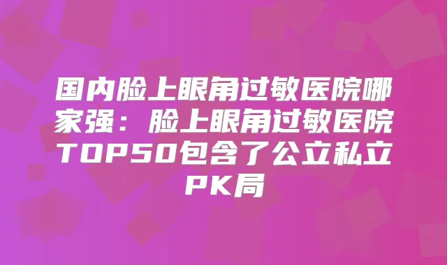 国内脸上眼角过敏医院哪家强:脸上眼角过敏医院TOP50包含了公立私立PK局