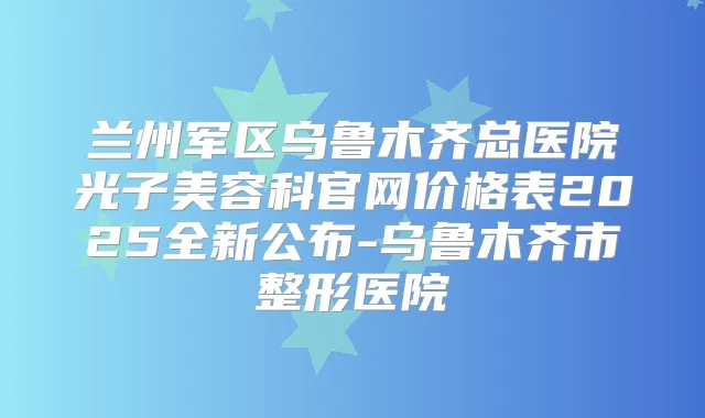 兰州军区乌鲁木齐总医院光子美容科官网价格表2025全新公布-乌鲁木齐市整形医院