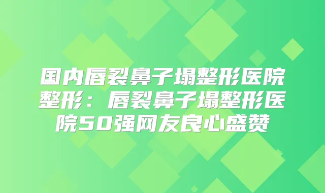 国内唇裂鼻子塌整形医院整形：唇裂鼻子塌整形医院50强网友良心盛赞